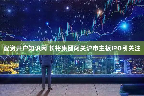 配资开户知识网 长裕集团闯关沪市主板IPO引关注