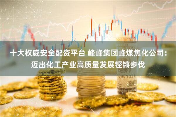十大权威安全配资平台 峰峰集团峰煤焦化公司：迈出化工产业高质量发展铿锵步伐