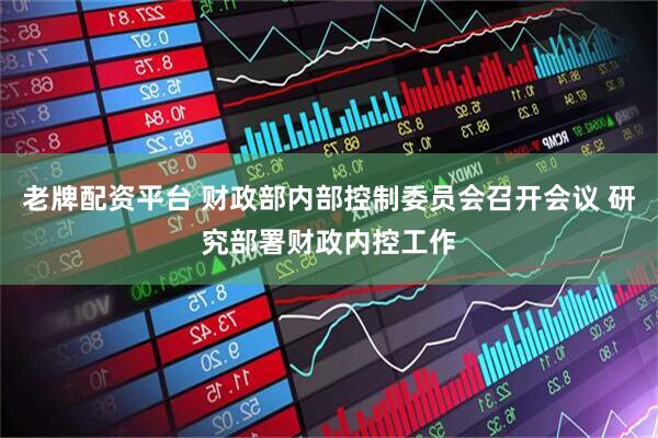 老牌配资平台 财政部内部控制委员会召开会议 研究部署财政内控工作