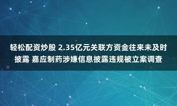 轻松配资炒股 2.35亿元关联方资金往来未及时披露 嘉应制药涉嫌信息披露违规被立案调查
