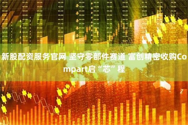 新股配资服务官网 坚守零部件赛道 富创精密收购Compart启“芯”程