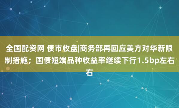 全国配资网 债市收盘|商务部再回应美方对华新限制措施；国债短端品种收益率继续下行1.5bp左右