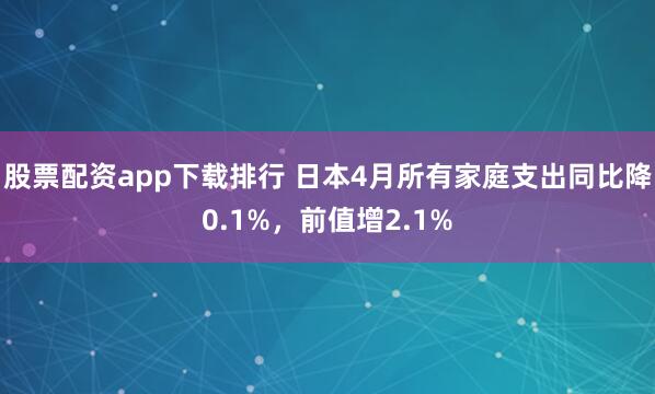股票配资app下载排行 日本4月所有家庭支出同比降0.1%，前值增2.1%