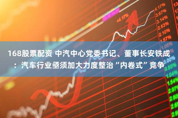168股票配资 中汽中心党委书记、董事长安铁成：汽车行业亟须加大力度整治“内卷式”竞争