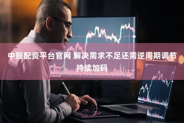 中股配资平台官网 解决需求不足还需逆周期调节持续加码