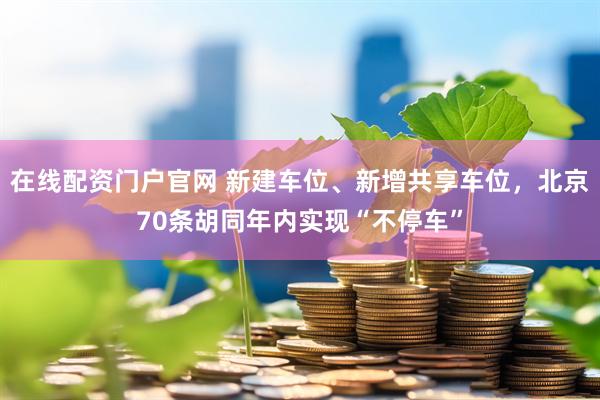 在线配资门户官网 新建车位、新增共享车位，北京70条胡同年内实现“不停车”
