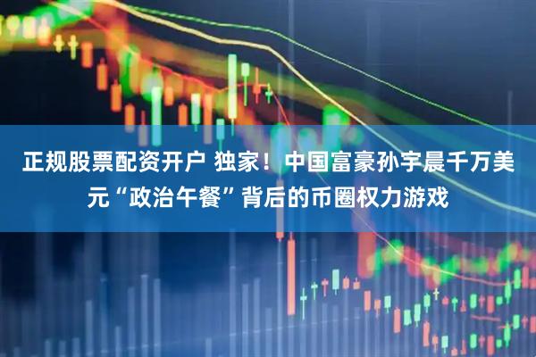 正规股票配资开户 独家！中国富豪孙宇晨千万美元“政治午餐”背后的币圈权力游戏