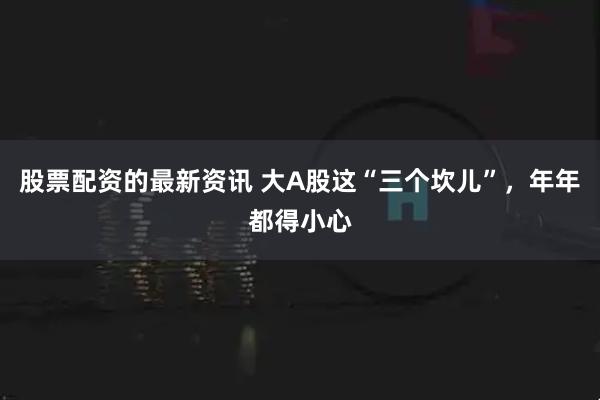 股票配资的最新资讯 大A股这“三个坎儿”，年年都得小心