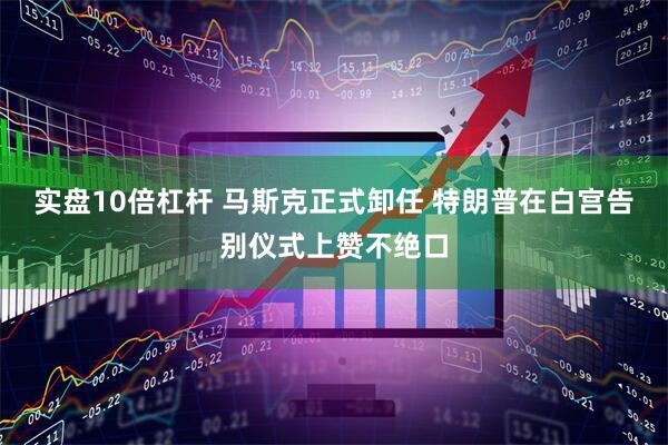 实盘10倍杠杆 马斯克正式卸任 特朗普在白宫告别仪式上赞不绝口