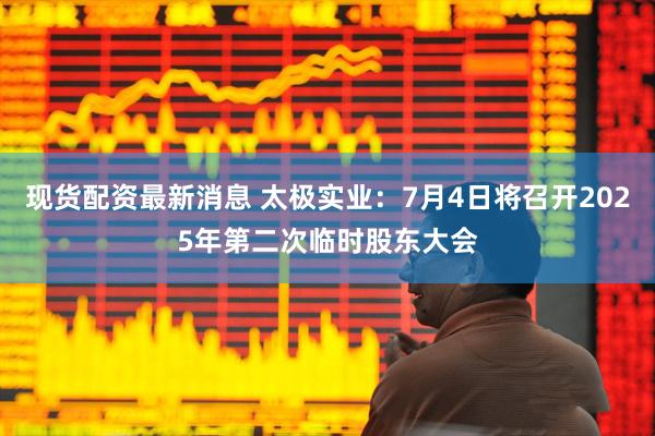 现货配资最新消息 太极实业：7月4日将召开2025年第二次临时股东大会