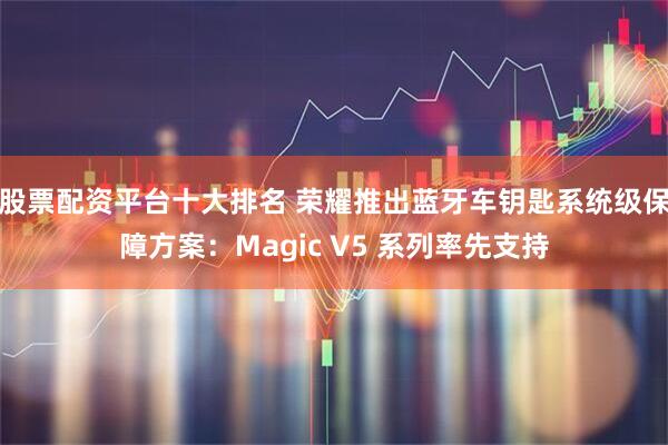 股票配资平台十大排名 荣耀推出蓝牙车钥匙系统级保障方案：Magic V5 系列率先支持