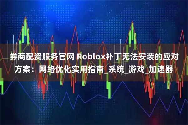 券商配资服务官网 Roblox补丁无法安装的应对方案：网络优化实用指南_系统_游戏_加速器