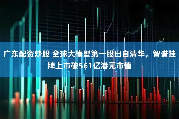 广东配资炒股 全球大模型第一股出自清华，智谱挂牌上市破561亿港元市值