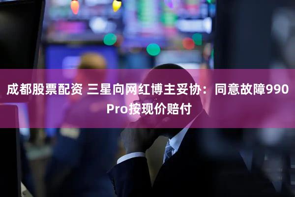 成都股票配资 三星向网红博主妥协：同意故障990 Pro按现价赔付