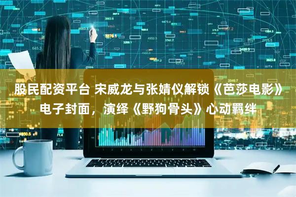 股民配资平台 宋威龙与张婧仪解锁《芭莎电影》电子封面，演绎《野狗骨头》心动羁绊