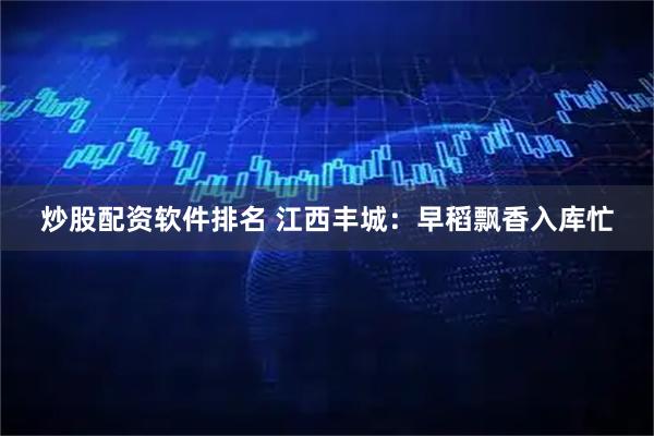 炒股配资软件排名 江西丰城：早稻飘香入库忙