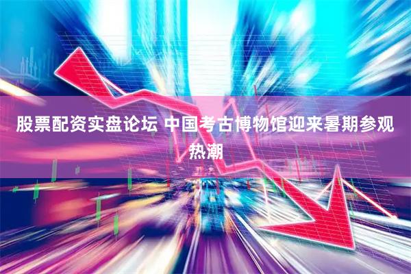 股票配资实盘论坛 中国考古博物馆迎来暑期参观热潮