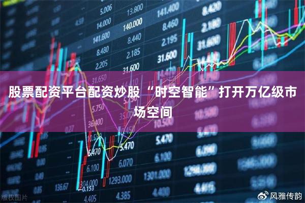 股票配资平台配资炒股 “时空智能”打开万亿级市场空间