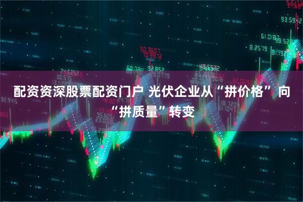 配资资深股票配资门户 光伏企业从“拼价格” 向“拼质量”转变