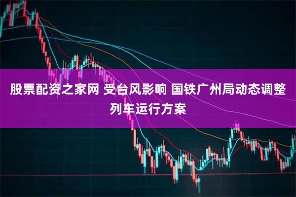 股票配资之家网 受台风影响 国铁广州局动态调整列车运行方案